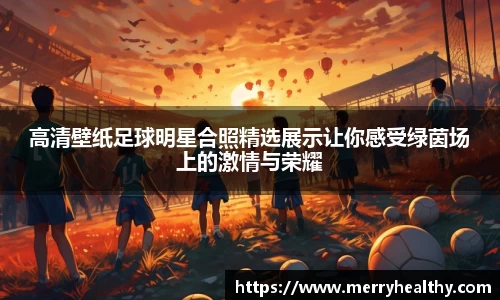 高清壁纸足球明星合照精选展示让你感受绿茵场上的激情与荣耀